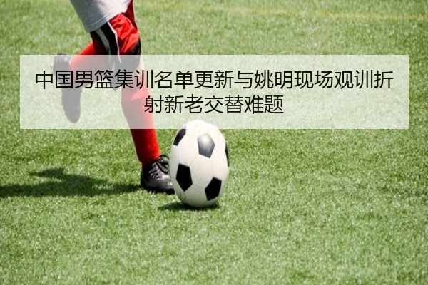中国男篮集训名单更新与姚明现场观训折射新老交替难题