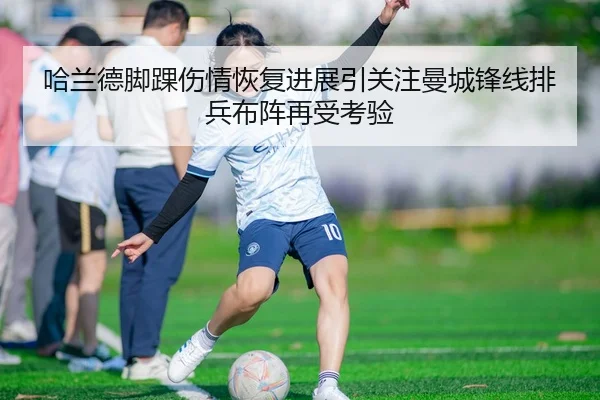 哈兰德脚踝伤情恢复进展引关注曼城锋线排兵布阵再受考验