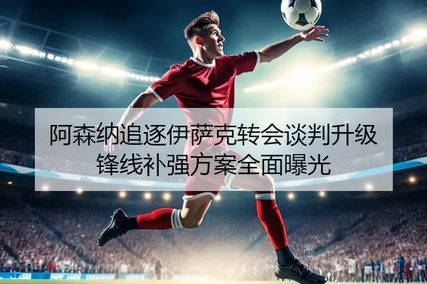 阿森纳追逐伊萨克转会谈判升级 锋线补强方案全面曝光